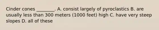 Cinder cones ________. A. consist largely of pyroclastics B. are usually less than 300 meters (1000 feet) high C. have very steep slopes D. all of these