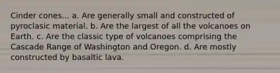 Cinder cones... a. Are generally small and constructed of pyroclasic material. b. Are the largest of all the volcanoes on Earth. c. Are the classic type of volcanoes comprising the Cascade Range of Washington and Oregon. d. Are mostly constructed by basaltic lava.