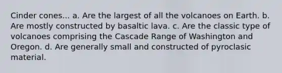 Cinder cones... a. Are the largest of all the volcanoes on Earth. b. Are mostly constructed by basaltic lava. c. Are the classic type of volcanoes comprising the Cascade Range of Washington and Oregon. d. Are generally small and constructed of pyroclasic material.