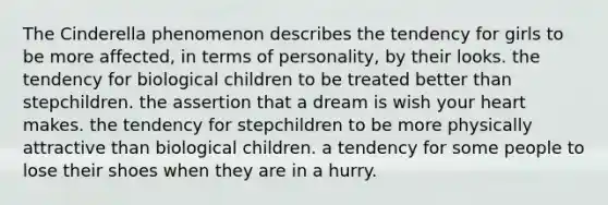 The Cinderella phenomenon describes the tendency for girls to be more affected, in terms of personality, by their looks. the tendency for biological children to be treated better than stepchildren. the assertion that a dream is wish your heart makes. the tendency for stepchildren to be more physically attractive than biological children. a tendency for some people to lose their shoes when they are in a hurry.