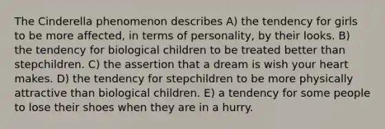 The Cinderella phenomenon describes A) the tendency for girls to be more affected, in terms of personality, by their looks. B) the tendency for biological children to be treated better than stepchildren. C) the assertion that a dream is wish your heart makes. D) the tendency for stepchildren to be more physically attractive than biological children. E) a tendency for some people to lose their shoes when they are in a hurry.