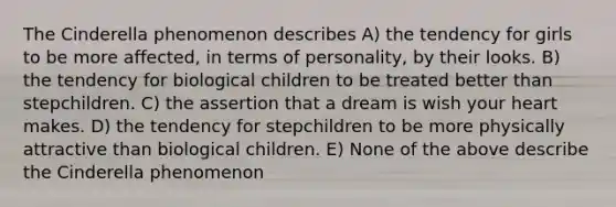 The Cinderella phenomenon describes A) the tendency for girls to be more affected, in terms of personality, by their looks. B) the tendency for biological children to be treated better than stepchildren. C) the assertion that a dream is wish your heart makes. D) the tendency for stepchildren to be more physically attractive than biological children. E) None of the above describe the Cinderella phenomenon