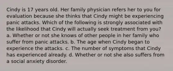 Cindy is 17 years old. Her family physician refers her to you for evaluation because she thinks that Cindy might be experiencing panic attacks. Which of the following is strongly associated with the likelihood that Cindy will actually seek treatment from you? a. Whether or not she knows of other people in her family who suffer from panic attacks. b. The age when Cindy began to experience the attacks. c. The number of symptoms that Cindy has experienced already. d. Whether or not she also suffers from a social anxiety disorder.