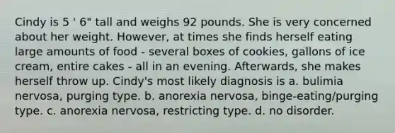 Cindy is 5 ' 6" tall and weighs 92 pounds. She is very concerned about her weight. However, at times she finds herself eating large amounts of food - several boxes of cookies, gallons of ice cream, entire cakes - all in an evening. Afterwards, she makes herself throw up. Cindy's most likely diagnosis is a. bulimia nervosa, purging type. b. anorexia nervosa, binge-eating/purging type. c. anorexia nervosa, restricting type. d. no disorder.