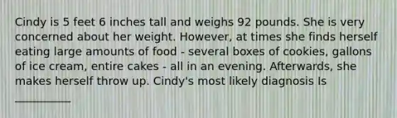 Cindy is 5 feet 6 inches tall and weighs 92 pounds. She is very concerned about her weight. However, at times she finds herself eating large amounts of food - several boxes of cookies, gallons of ice cream, entire cakes - all in an evening. Afterwards, she makes herself throw up. Cindy's most likely diagnosis Is __________