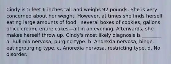 Cindy is 5 feet 6 inches tall and weighs 92 pounds. She is very concerned about her weight. However, at times she finds herself eating large amounts of food—several boxes of cookies, gallons of ice cream, entire cakes—all in an evening. Afterwards, she makes herself throw up. Cindy's most likely diagnosis is ________ a. Bulimia nervosa, purging type. b. Anorexia nervosa, binge-eating/purging type. c. Anorexia nervosa, restricting type. d. No disorder.