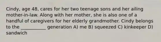 Cindy, age 48, cares for her two teenage sons and her ailing mother-in-law. Along with her mother, she is also one of a handful of caregivers for her elderly grandmother. Cindy belongs to the ___________ generation A) me B) squeezed C) kinkeeper D) sandwich