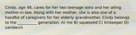 Cindy, age 48, cares for her two teenage sons and her ailing mother-in-law. Along with her mother, she is also one of a handful of caregivers for her elderly grandmother. Cindy belongs to the __________ generation. A) me B) squeezed C) kinkeeper D) sandwich