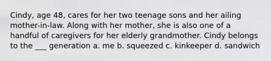 Cindy, age 48, cares for her two teenage sons and her ailing mother-in-law. Along with her mother, she is also one of a handful of caregivers for her elderly grandmother. Cindy belongs to the ___ generation a. me b. squeezed c. kinkeeper d. sandwich