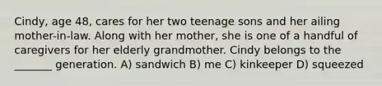 Cindy, age 48, cares for her two teenage sons and her ailing mother-in-law. Along with her mother, she is one of a handful of caregivers for her elderly grandmother. Cindy belongs to the _______ generation. A) sandwich B) me C) kinkeeper D) squeezed