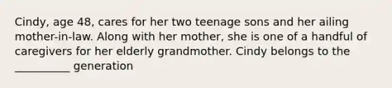 Cindy, age 48, cares for her two teenage sons and her ailing mother-in-law. Along with her mother, she is one of a handful of caregivers for her elderly grandmother. Cindy belongs to the __________ generation