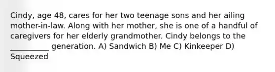 Cindy, age 48, cares for her two teenage sons and her ailing mother-in-law. Along with her mother, she is one of a handful of caregivers for her elderly grandmother. Cindy belongs to the __________ generation. A) Sandwich B) Me C) Kinkeeper D) Squeezed