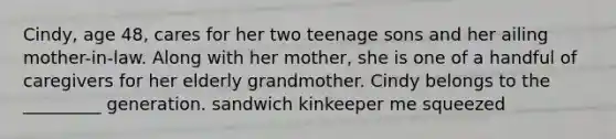 Cindy, age 48, cares for her two teenage sons and her ailing mother-in-law. Along with her mother, she is one of a handful of caregivers for her elderly grandmother. Cindy belongs to the _________ generation. sandwich kinkeeper me squeezed