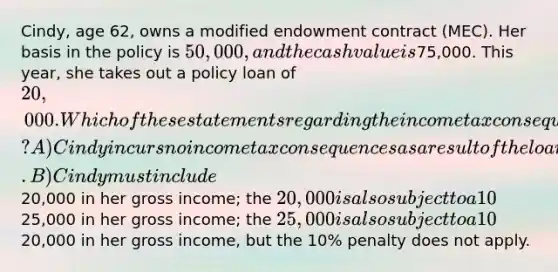 Cindy, age 62, owns a modified endowment contract (MEC). Her basis in the policy is 50,000, and the cash value is75,000. This year, she takes out a policy loan of 20,000. Which of these statements regarding the income tax consequences of this loan is CORRECT? A) Cindy incurs no income tax consequences as a result of the loan. B) Cindy must include20,000 in her gross income; the 20,000 is also subject to a 10% penalty. C) Cindy must include25,000 in her gross income; the 25,000 is also subject to a 10% penalty. D) Cindy must include20,000 in her gross income, but the 10% penalty does not apply.