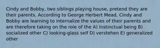 Cindy and Bobby, two siblings playing house, pretend they are their parents. According to George Herbert Mead, Cindy and Bobby are learning to internalize the values of their parents and are therefore taking on the role of the A) instinctual being B) socialized other C) looking-glass self D) verstehen E) generalized other