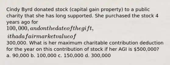 Cindy Byrd donated stock (capital gain property) to a public charity that she has long supported. She purchased the stock 4 years ago for 100,000, and on the date of the gift, it had a fair market value of300,000. What is her maximum charitable contribution deduction for the year on this contribution of stock if her AGI is 500,000? a. 90,000 b. 100,000 c. 150,000 d. 300,000