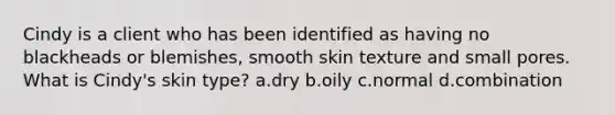 Cindy is a client who has been identified as having no blackheads or blemishes, smooth skin texture and small pores. What is Cindy's skin type? a.dry b.oily c.normal d.combination