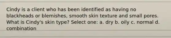 Cindy is a client who has been identified as having no blackheads or blemishes, smooth skin texture and small pores. What is Cindy's skin type? Select one: a. dry b. oily c. normal d. combination