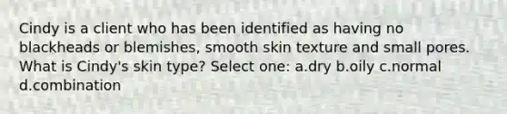 Cindy is a client who has been identified as having no blackheads or blemishes, smooth skin texture and small pores. What is Cindy's skin type? Select one: a.dry b.oily c.normal d.combination