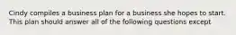 Cindy compiles a business plan for a business she hopes to start. This plan should answer all of the following questions except