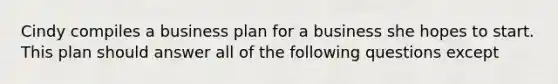 Cindy compiles a business plan for a business she hopes to start. This plan should answer all of the following questions except