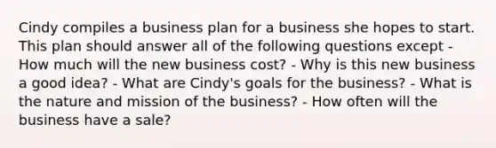 Cindy compiles a business plan for a business she hopes to start. This plan should answer all of the following questions except - How much will the new business cost? - Why is this new business a good idea? - What are Cindy's goals for the business? - What is the nature and mission of the business? - How often will the business have a sale?