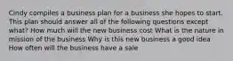 Cindy compiles a business plan for a business she hopes to start. This plan should answer all of the following questions except what? How much will the new business cost What is the nature in mission of the business Why is this new business a good idea How often will the business have a sale