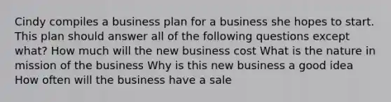 Cindy compiles a business plan for a business she hopes to start. This plan should answer all of the following questions except what? How much will the new business cost What is the nature in mission of the business Why is this new business a good idea How often will the business have a sale