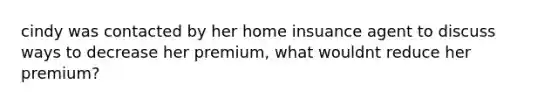 cindy was contacted by her home insuance agent to discuss ways to decrease her premium, what wouldnt reduce her premium?