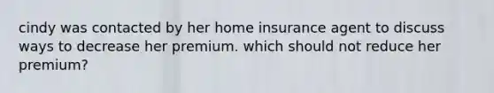 cindy was contacted by her home insurance agent to discuss ways to decrease her premium. which should not reduce her premium?