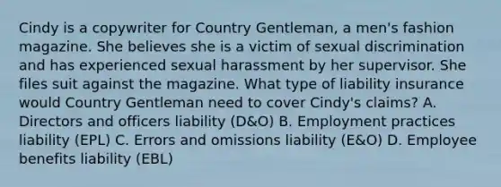 Cindy is a copywriter for Country Gentleman, a men's fashion magazine. She believes she is a victim of sexual discrimination and has experienced sexual harassment by her supervisor. She files suit against the magazine. What type of liability insurance would Country Gentleman need to cover Cindy's claims? A. Directors and officers liability (D&O) B. Employment practices liability (EPL) C. Errors and omissions liability (E&O) D. Employee benefits liability (EBL)