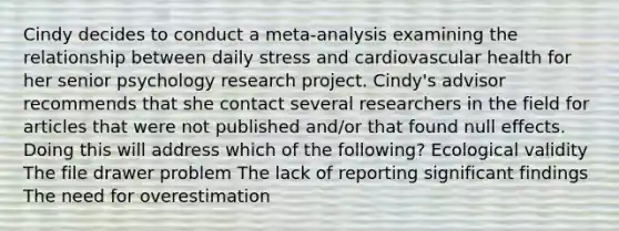 Cindy decides to conduct a meta-analysis examining the relationship between daily stress and cardiovascular health for her senior psychology research project. Cindy's advisor recommends that she contact several researchers in the field for articles that were not published and/or that found null effects. Doing this will address which of the following? Ecological validity The file drawer problem The lack of reporting significant findings The need for overestimation