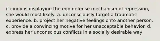 if cindy is displaying the ego defense mechanism of repression, she would most likely: a. unconsciously forget a traumatic experience. b. project her negative feelings onto another person. c. provide a convincing motive for her unacceptable behavior. d. express her unconscious conflicts in a socially desirable way