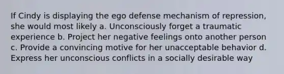 If Cindy is displaying the ego defense mechanism of repression, she would most likely a. Unconsciously forget a traumatic experience b. Project her negative feelings onto another person c. Provide a convincing motive for her unacceptable behavior d. Express her unconscious conflicts in a socially desirable way