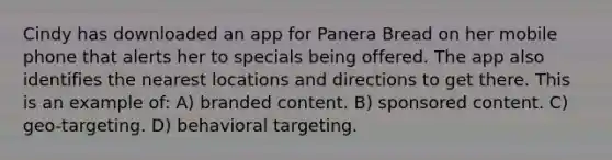 Cindy has downloaded an app for Panera Bread on her mobile phone that alerts her to specials being offered. The app also identifies the nearest locations and directions to get there. This is an example of: A) branded content. B) sponsored content. C) geo-targeting. D) behavioral targeting.