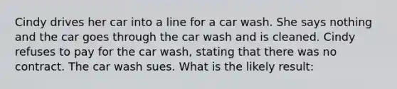 Cindy drives her car into a line for a car wash. She says nothing and the car goes through the car wash and is cleaned. Cindy refuses to pay for the car wash, stating that there was no contract. The car wash sues. What is the likely result: