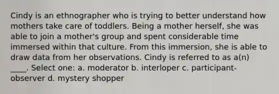 Cindy is an ethnographer who is trying to better understand how mothers take care of toddlers. Being a mother herself, she was able to join a mother's group and spent considerable time immersed within that culture. From this immersion, she is able to draw data from her observations. Cindy is referred to as a(n) ____.​ Select one: a. ​moderator b. ​interloper c. ​participant-observer d. ​mystery shopper