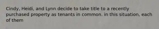 Cindy, Heidi, and Lynn decide to take title to a recently purchased property as tenants in common. in this situation, each of them