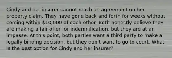 Cindy and her insurer cannot reach an agreement on her property claim. They have gone back and forth for weeks without coming within 10,000 of each other. Both honestly believe they are making a fair offer for indemnification, but they are at an impasse. At this point, both parties want a third party to make a legally binding decision, but they don't want to go to court. What is the best option for Cindy and her insurer?