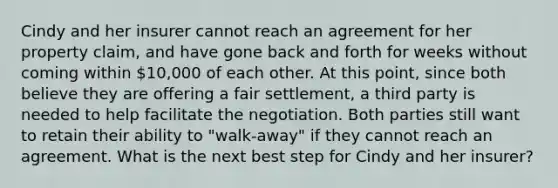 Cindy and her insurer cannot reach an agreement for her property claim, and have gone back and forth for weeks without coming within 10,000 of each other. At this point, since both believe they are offering a fair settlement, a third party is needed to help facilitate the negotiation. Both parties still want to retain their ability to "walk-away" if they cannot reach an agreement. What is the next best step for Cindy and her insurer?