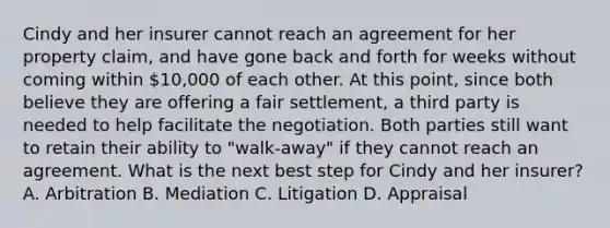 Cindy and her insurer cannot reach an agreement for her property claim, and have gone back and forth for weeks without coming within 10,000 of each other. At this point, since both believe they are offering a fair settlement, a third party is needed to help facilitate the negotiation. Both parties still want to retain their ability to "walk-away" if they cannot reach an agreement. What is the next best step for Cindy and her insurer? A. Arbitration B. Mediation C. Litigation D. Appraisal