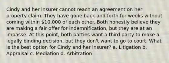 Cindy and her insurer cannot reach an agreement on her property claim. They have gone back and forth for weeks without coming within 10,000 of each other. Both honestly believe they are making a fair offer for indemnification, but they are at an impasse. At this point, both parties want a third party to make a legally binding decision, but they don't want to go to court. What is the best option for Cindy and her insurer? a. Litigation b. Appraisal c. Mediation d. Arbitration