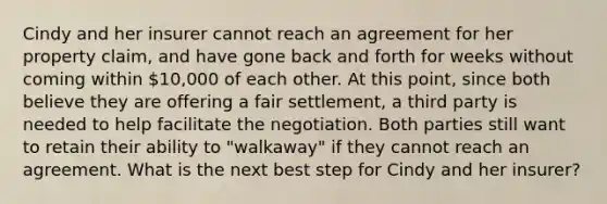 Cindy and her insurer cannot reach an agreement for her property claim, and have gone back and forth for weeks without coming within 10,000 of each other. At this point, since both believe they are offering a fair settlement, a third party is needed to help facilitate the negotiation. Both parties still want to retain their ability to "walkaway" if they cannot reach an agreement. What is the next best step for Cindy and her insurer?