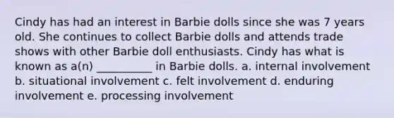 Cindy has had an interest in Barbie dolls since she was 7 years old. She continues to collect Barbie dolls and attends trade shows with other Barbie doll enthusiasts. Cindy has what is known as a(n) __________ in Barbie dolls. a. internal involvement b. situational involvement c. felt involvement d. enduring involvement e. processing involvement