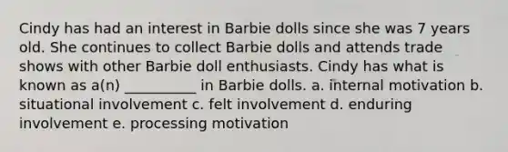 Cindy has had an interest in Barbie dolls since she was 7 years old. She continues to collect Barbie dolls and attends trade shows with other Barbie doll enthusiasts. Cindy has what is known as a(n) __________ in Barbie dolls. a. internal motivation b. situational involvement c. felt involvement d. enduring involvement e. processing motivation