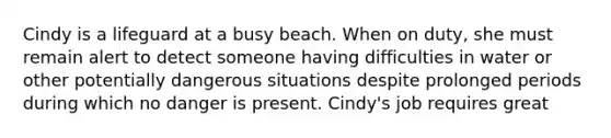 Cindy is a lifeguard at a busy beach. When on duty, she must remain alert to detect someone having difficulties in water or other potentially dangerous situations despite prolonged periods during which no danger is present. Cindy's job requires great