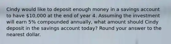 Cindy would like to deposit enough money in a savings account to have 10,000 at the end of year 4. Assuming the investment will earn 5% compounded annually, what amount should Cindy deposit in the savings account today? Round your answer to the nearest dollar.