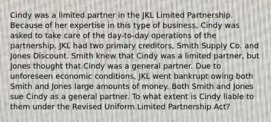 Cindy was a limited partner in the JKL Limited Partnership. Because of her expertise in this type of business, Cindy was asked to take care of the day-to-day operations of the partnership. JKL had two primary creditors, Smith Supply Co. and Jones Discount. Smith knew that Cindy was a limited partner, but Jones thought that Cindy was a general partner. Due to unforeseen economic conditions, JKL went bankrupt owing both Smith and Jones large amounts of money. Both Smith and Jones sue Cindy as a general partner. To what extent is Cindy liable to them under the Revised Uniform Limited Partnership Act?