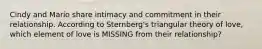Cindy and Mario share intimacy and commitment in their relationship. According to Sternberg's triangular theory of love, which element of love is MISSING from their relationship?