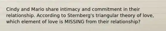 Cindy and Mario share intimacy and commitment in their relationship. According to Sternberg's triangular theory of love, which element of love is MISSING from their relationship?